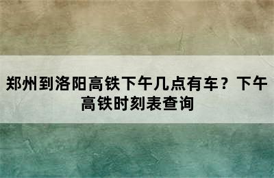 郑州到洛阳高铁下午几点有车？下午高铁时刻表查询