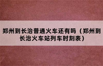 郑州到长治普通火车还有吗（郑州到长治火车站列车时刻表）