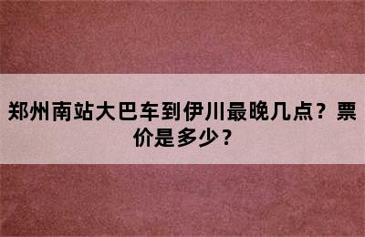 郑州南站大巴车到伊川最晚几点？票价是多少？