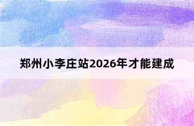 郑州小李庄站2026年才能建成