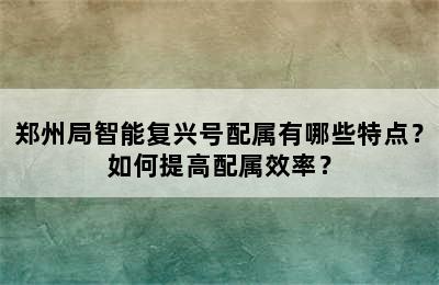 郑州局智能复兴号配属有哪些特点？如何提高配属效率？
