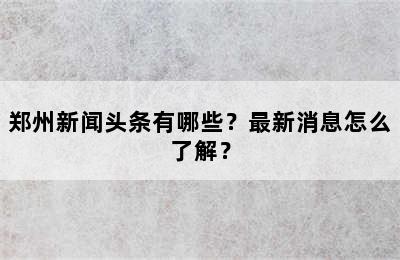 郑州新闻头条有哪些？最新消息怎么了解？