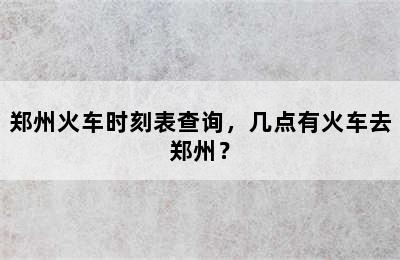 郑州火车时刻表查询，几点有火车去郑州？