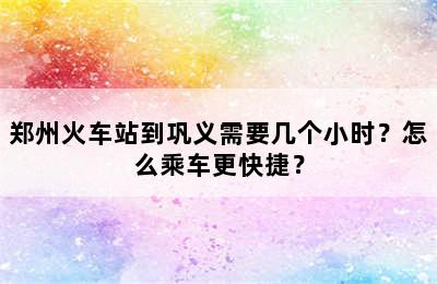 郑州火车站到巩义需要几个小时？怎么乘车更快捷？