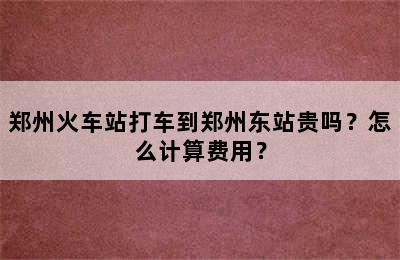 郑州火车站打车到郑州东站贵吗？怎么计算费用？