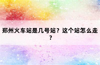 郑州火车站是几号站？这个站怎么走？