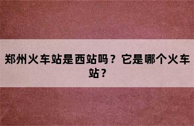 郑州火车站是西站吗？它是哪个火车站？
