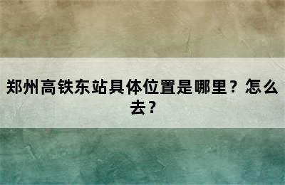 郑州高铁东站具体位置是哪里？怎么去？