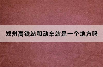 郑州高铁站和动车站是一个地方吗