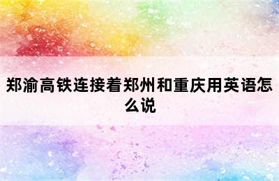 郑渝高铁连接着郑州和重庆用英语怎么说