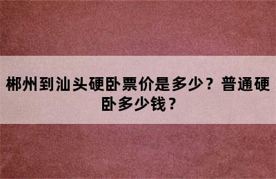 郴州到汕头硬卧票价是多少？普通硬卧多少钱？