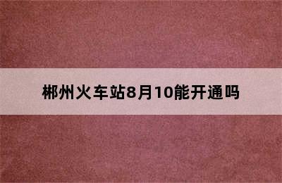 郴州火车站8月10能开通吗