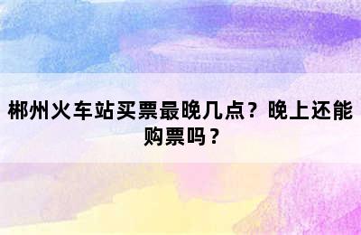 郴州火车站买票最晚几点？晚上还能购票吗？