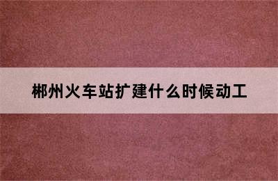 郴州火车站扩建什么时候动工