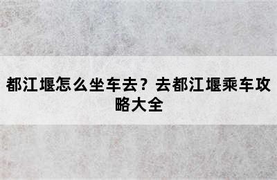 都江堰怎么坐车去？去都江堰乘车攻略大全