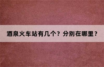 酒泉火车站有几个？分别在哪里？
