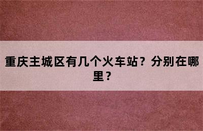 重庆主城区有几个火车站？分别在哪里？