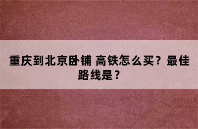重庆到北京卧铺+高铁怎么买？最佳路线是？