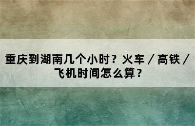 重庆到湖南几个小时？火车／高铁／飞机时间怎么算？