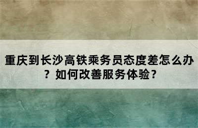 重庆到长沙高铁乘务员态度差怎么办？如何改善服务体验？