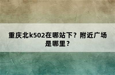 重庆北k502在哪站下？附近广场是哪里？