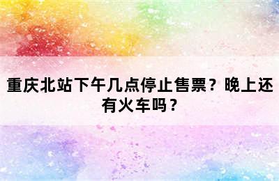 重庆北站下午几点停止售票？晚上还有火车吗？