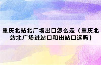 重庆北站北广场出口怎么走（重庆北站北广场进站口和出站口远吗）
