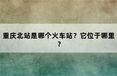 重庆北站是哪个火车站？它位于哪里？