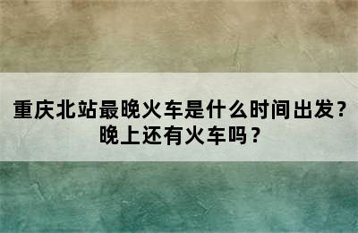重庆北站最晚火车是什么时间出发？晚上还有火车吗？