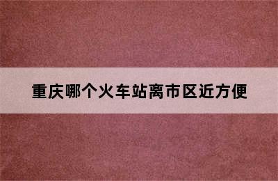 重庆哪个火车站离市区近方便