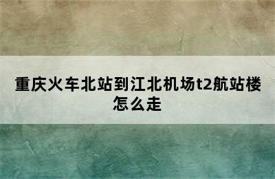 重庆火车北站到江北机场t2航站楼怎么走