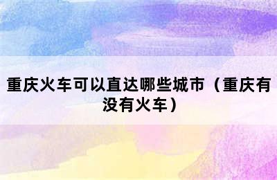 重庆火车可以直达哪些城市（重庆有没有火车）