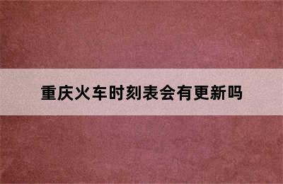 重庆火车时刻表会有更新吗