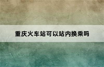 重庆火车站可以站内换乘吗