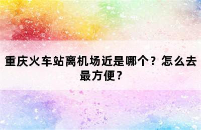 重庆火车站离机场近是哪个？怎么去最方便？