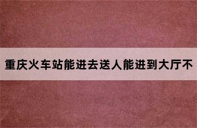 重庆火车站能进去送人能进到大厅不