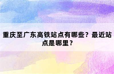 重庆至广东高铁站点有哪些？最近站点是哪里？
