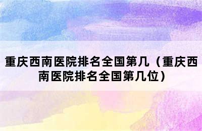 重庆西南医院排名全国第几（重庆西南医院排名全国第几位）