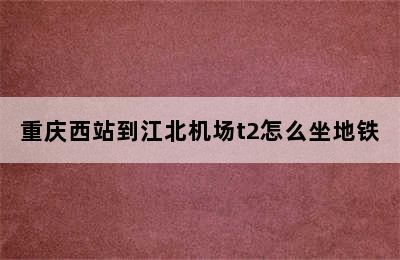 重庆西站到江北机场t2怎么坐地铁