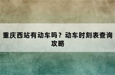 重庆西站有动车吗？动车时刻表查询攻略