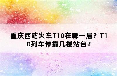 重庆西站火车T10在哪一层？T10列车停靠几楼站台？