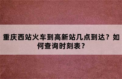 重庆西站火车到高新站几点到达？如何查询时刻表？