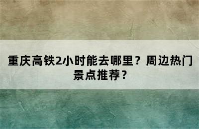 重庆高铁2小时能去哪里？周边热门景点推荐？
