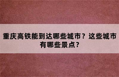重庆高铁能到达哪些城市？这些城市有哪些景点？