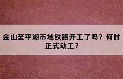 金山至平湖市域铁路开工了吗？何时正式动工？