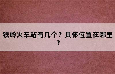 铁岭火车站有几个？具体位置在哪里？
