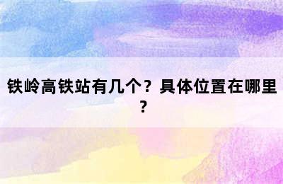 铁岭高铁站有几个？具体位置在哪里？