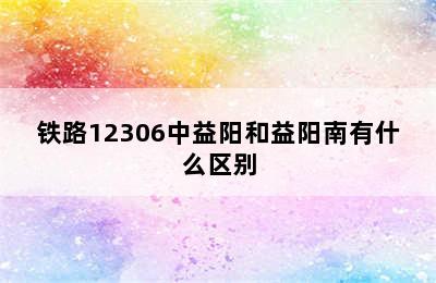 铁路12306中益阳和益阳南有什么区别