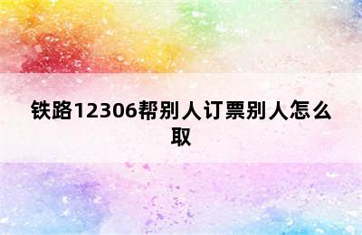 铁路12306帮别人订票别人怎么取