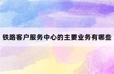 铁路客户服务中心的主要业务有哪些